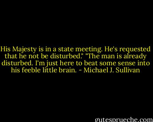 His Majesty is in a state meeting. He's requested that he not be disturbed."<br />"The man is already disturbed. I'm just here to beat some sense into his feeble little brain. - Michael J. Sullivan
