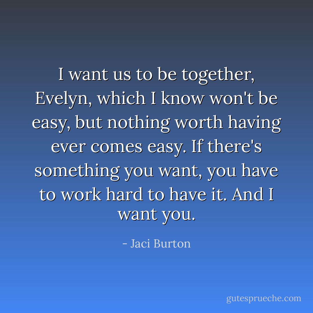 I want us to be together, Evelyn, which I know won't be easy, but nothing worth having ever comes easy. If there's something you want, you have to work hard to have it. And I want you. - Jaci Burton