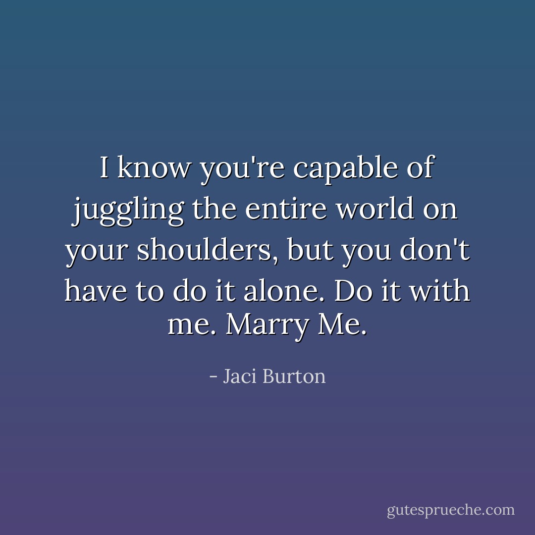 I know you're capable of juggling the entire world on your shoulders, but you don't have to do it alone. Do it with me. Marry Me. - Jaci Burton