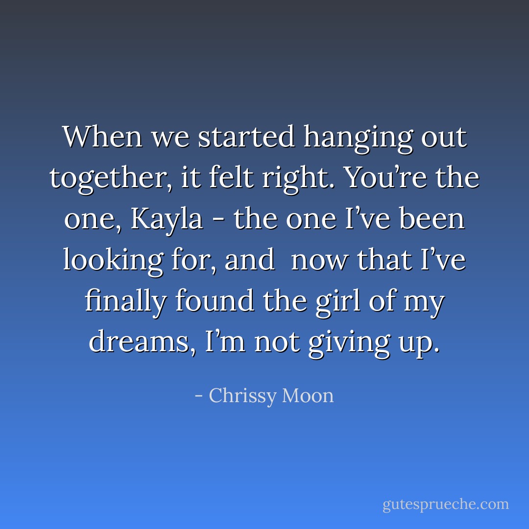 When we started hanging out together, it felt right. You’re the one, Kayla - the one I’ve been looking for, and <br />now that I’ve finally found the girl of my dreams, I’m not giving up. - Chrissy Moon