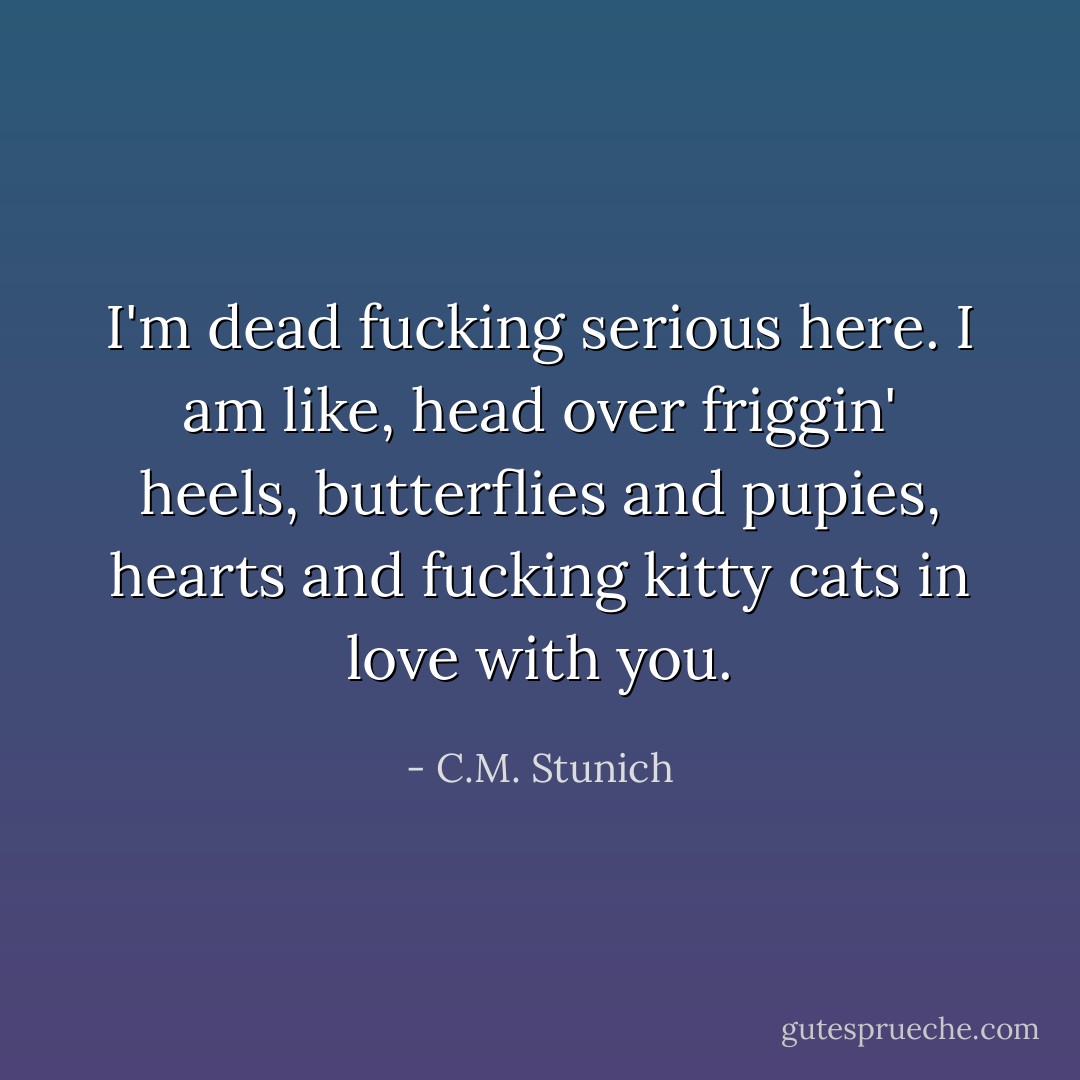 I'm dead fucking serious here. I am like, head over friggin' heels, butterflies and pupies, hearts and fucking kitty cats in love with you. - C.M. Stunich