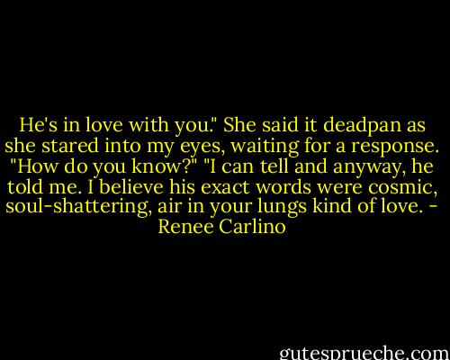 He's in love with you." She said it deadpan as she stared into my eyes, waiting for a response. "How do you know?" "I can tell and anyway, he told me. I believe his exact words were cosmic, soul-shattering, air in your lungs kind of love. - Renee Carlino