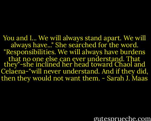 You and I... We will always stand apart. We will always have..." She searched for the word. "Responsibilities. We will always have burdens that no one else can ever understand. That they"-she inclined her head toward Chaol and Celaena-"will never understand. And if they did, then they would not want them. - Sarah J. Maas