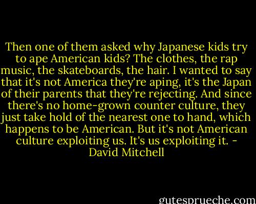 Then one of them asked why Japanese kids try to ape American kids? The clothes, the rap music, the skateboards, the hair. I wanted to say that it's not America they're aping, it's the Japan of their parents that they're rejecting. And since there's no home-grown counter culture, they just take hold of the nearest one to hand, which happens to be American. But it's not American culture exploiting us. It's us exploiting it. - David Mitchell