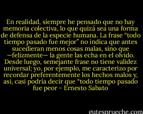 En realidad, siempre he pensado que no hay memoria colectiva, lo que quizá sea una forma de defensa de la especie humana. La frase “todo tiempo pasado fue mejor” no indica que antes sucedieran menos cosas malas, sino que —felizmente— la gente las echa en el olvido. Desde luego, semejante frase no tiene validez universal; yo, por ejemplo, me caracterizo por recordar preferentemente los hechos malos y, así, casi podría decir que “todo tiempo pasado fue peor - Ernesto Sabato