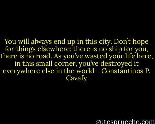 You will always end up in this city. Don’t hope for things elsewhere:<br />there is no ship for you, there is no road.<br />As you’ve wasted your life here, in this small corner,<br />you’ve destroyed it everywhere else in the world - Constantinos P. Cavafy