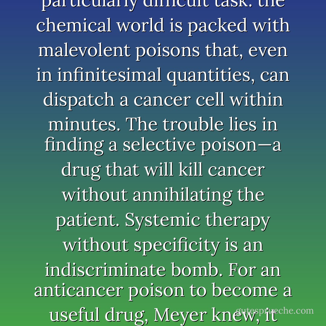 Specificity refers to the ability of any medicine to discriminate between its intended target and its host. Killing a cancer cell in a test tube is not a particularly difficult task: the chemical world is packed with malevolent poisons that, even in infinitesimal quantities, can dispatch a cancer cell within minutes. The trouble lies in finding a selective poison—a drug that will kill cancer without annihilating the patient. Systemic therapy without specificity is an indiscriminate bomb. For an anticancer poison to become a useful drug, Meyer knew, it needed to be a fantastically nimble knife: sharp enough to kill cancer yet selective enough to spare the patient. - Siddhartha Mukherjee