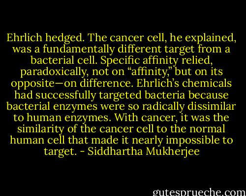 Ehrlich hedged. The cancer cell, he explained, was a fundamentally different target from a bacterial cell. Specific affinity relied, paradoxically, not on “affinity,” but on its opposite—on difference. Ehrlich’s chemicals had successfully targeted bacteria because bacterial enzymes were so radically dissimilar to human enzymes. With cancer, it was the similarity of the cancer cell to the normal human cell that made it nearly impossible to target. - Siddhartha Mukherjee