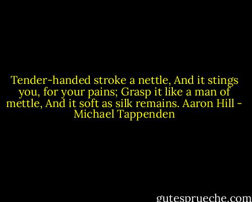 Tender-handed stroke a nettle,<br />And it stings you, for your pains;<br />Grasp it like a man of mettle,<br />And it soft as silk remains.<br />Aaron Hill - Michael Tappenden