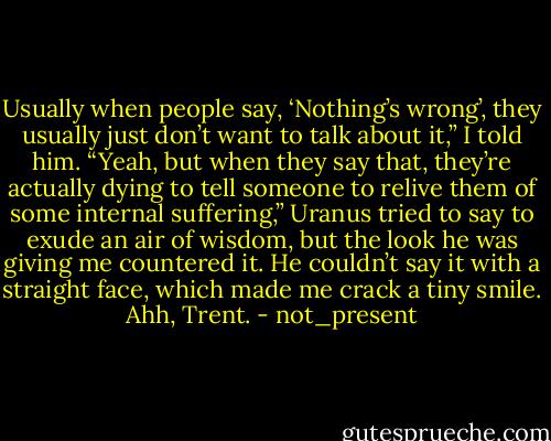 Usually when people say, ‘Nothing’s wrong’, they usually just don’t want to talk about it,” I told him.<br />“Yeah, but when they say that, they’re actually dying to tell someone to relive them of some internal suffering,” Uranus tried to say to exude an air of wisdom, but the look he was giving me countered it. He couldn’t say it with a straight face, which made me crack a tiny smile. Ahh, Trent. - not_present