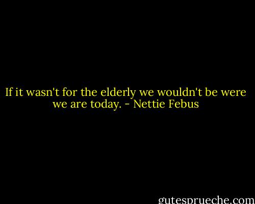 If it wasn't for the elderly we wouldn't be were we are today. - Nettie Febus