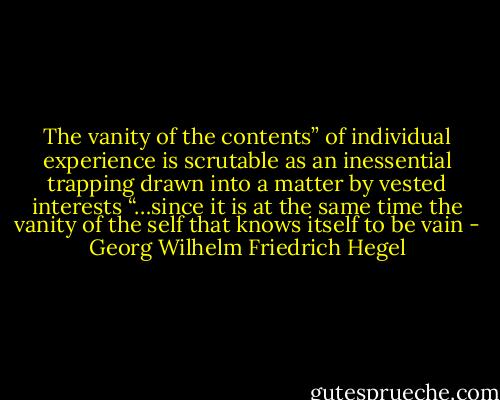The vanity of the contents” of individual experience is scrutable as an inessential trapping drawn into a matter by vested interests “…since it is at the same time the vanity of the self that knows itself to be vain - Georg Wilhelm Friedrich Hegel