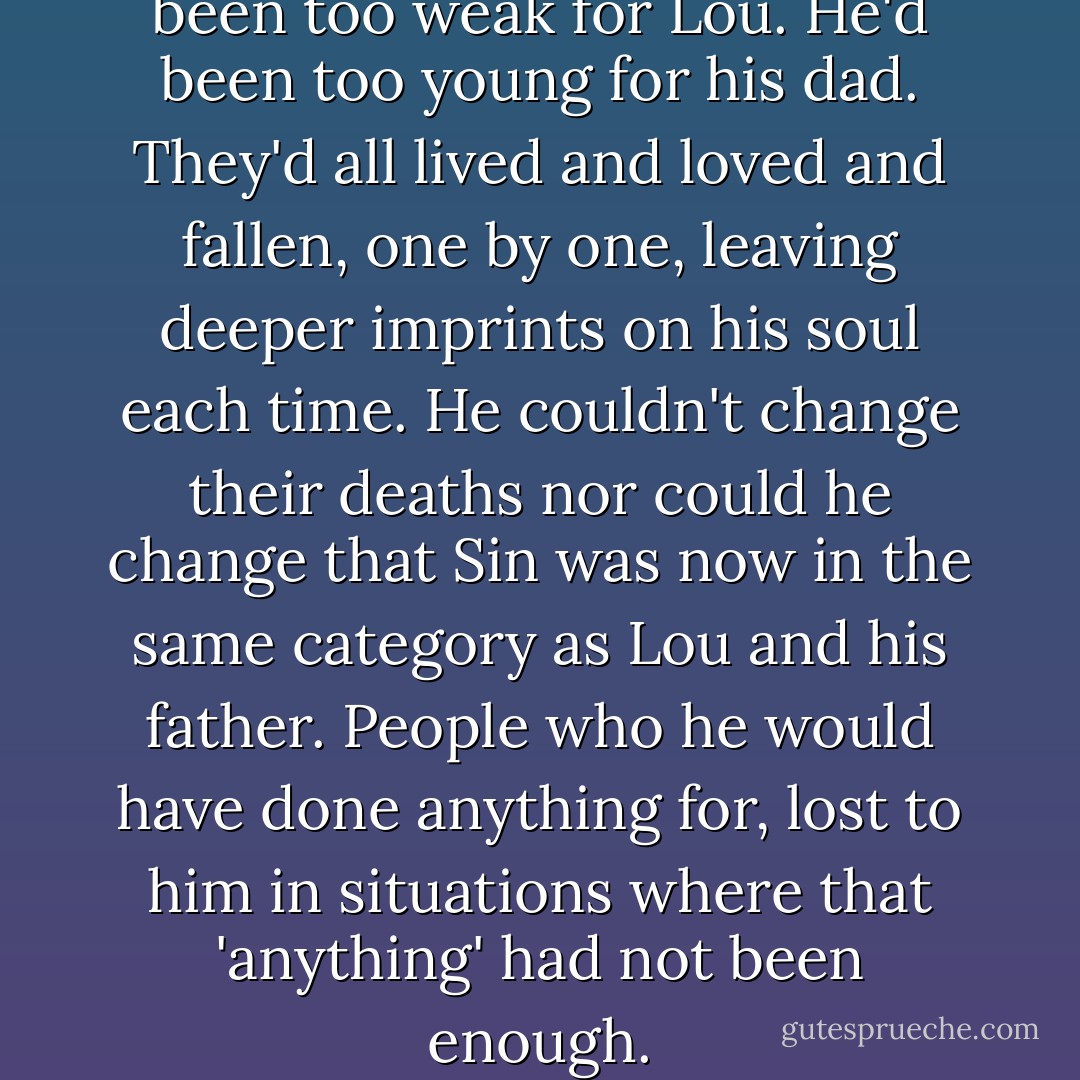 He'd been too late for Sin. He'd been too weak for Lou. He'd been too young for his dad. They'd all lived and loved and fallen, one by one, leaving deeper imprints on his soul each time. He couldn't change their deaths nor could he change that Sin was now in the same category as Lou and his father. People who he would have done anything for, lost to him in situations where that 'anything' had not been enough. - Ais