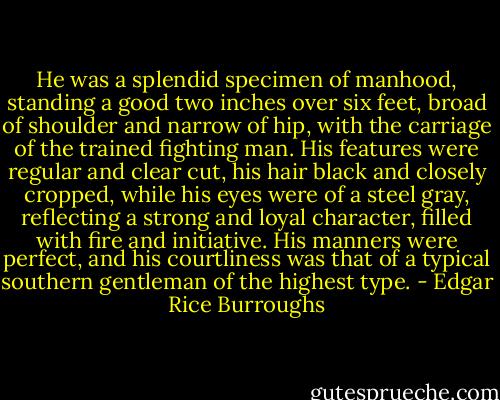 He was a splendid specimen of manhood, standing a good two inches over six feet, broad of shoulder and narrow of hip, with the carriage of the trained fighting man. His features were regular and clear cut, his hair black and closely cropped, while his eyes were of a steel gray, reflecting a strong and loyal character, filled with fire and initiative. His manners were perfect, and his courtliness was that of a typical southern gentleman of the highest type. - Edgar Rice Burroughs