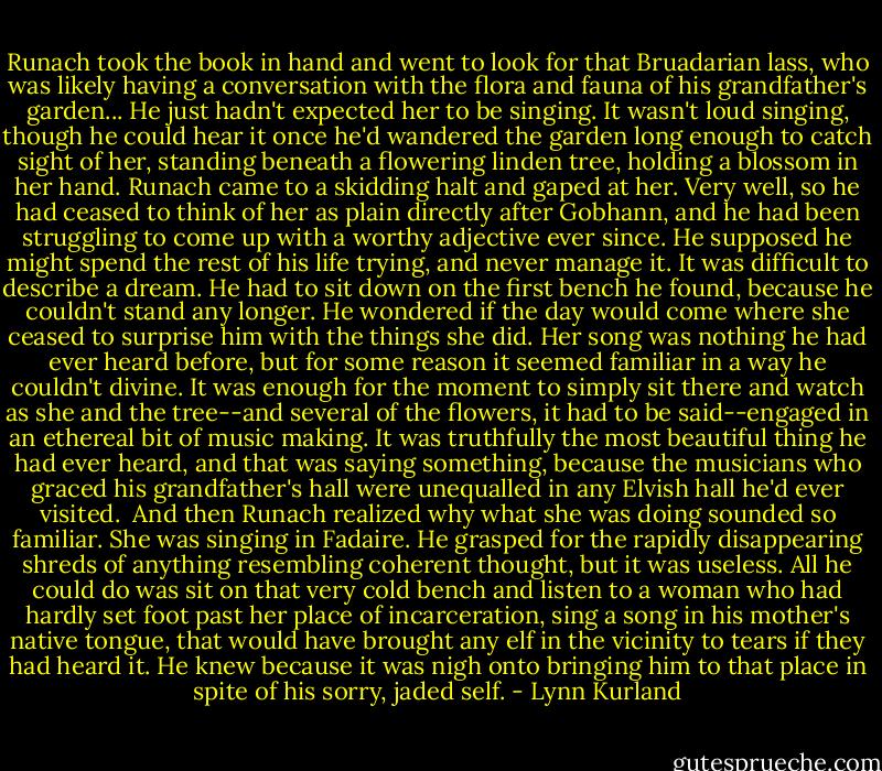 Runach took the book in hand and went to look for that Bruadarian lass, who was likely having a conversation with the flora and fauna of his grandfather's garden...<br />He just hadn't expected her to be singing.<br />It wasn't loud singing, though he could hear it once he'd wandered the garden long enough to catch sight of her, standing beneath a flowering linden tree, holding a blossom in her hand. Runach came to a skidding halt and gaped at her.<br />Very well, so he had ceased to think of her as plain directly after Gobhann, and he had been struggling to come up with a worthy adjective ever since. He supposed he might spend the rest of his life trying, and never manage it.<br />It was difficult to describe a dream.<br />He had to sit down on the first bench he found, because he couldn't stand any longer. He wondered if the day would come where she ceased to surprise him with the things she did.<br />Her song was nothing he had ever heard before, but for some reason it seemed familiar in a way he couldn't divine. It was enough for the moment to simply sit there and watch as she and the tree--and several of the flowers, it had to be said--engaged in an ethereal bit of music making. It was truthfully the most beautiful thing he had ever heard, and that was saying something, because the musicians who graced his grandfather's hall were unequalled in any Elvish hall he'd ever visited. <br />And then Runach realized why what she was doing sounded so familiar.<br />She was singing in Fadaire.<br />He grasped for the rapidly disappearing shreds of anything resembling coherent thought, but it was useless. All he could do was sit on that very cold bench and listen to a woman who had hardly set foot past her place of incarceration, sing a song in his mother's native tongue, that would have brought any elf in the vicinity to tears if they had heard it. He knew because it was nigh onto bringing him to that place in spite of his sorry, jaded self. - Lynn Kurland