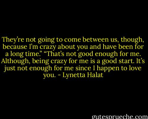 They’re not going to come between us, though, because I’m crazy about you and have been for a long time.”<br />“That’s not good enough for me. Although, being crazy for me is a good start. It’s just not enough for me since I happen to love you. - Lynetta Halat