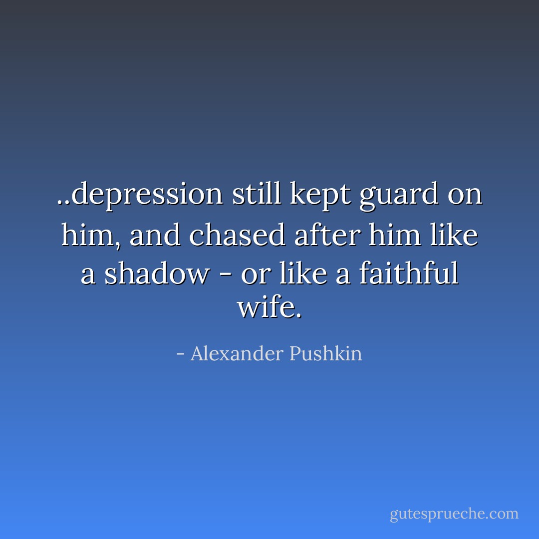 ..depression still kept guard on him, and chased after him like a shadow - or like a faithful wife. - Alexander Pushkin