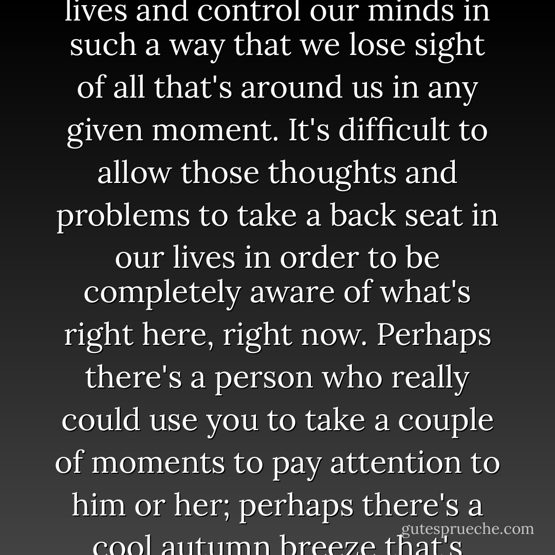 It's easy to get lost in our own heads. It's easy to allow the thoughts and worries and plans and hopes to take on their own lives and control our minds in such a way that we lose sight of all that's around us in any given moment. It's difficult to allow those thoughts and problems to take a back seat in our lives in order to be completely aware of what's right here, right now. Perhaps there's a person who really could use you to take a couple of moments to pay attention to him or her; perhaps there's a cool autumn breeze that's going to calm your spirit with its amazing touch--but only if you actually notice it. - Tom Walsh