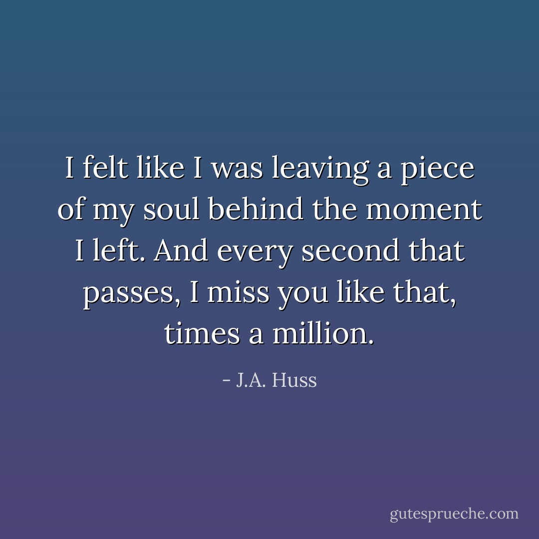 I felt like I was leaving a piece of my soul behind the moment I left. And every second that passes, I miss you like that, times a million. - J.A. Huss