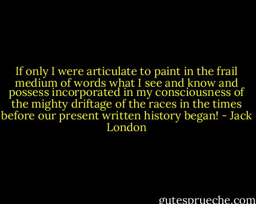 If only I were articulate to paint in the frail medium of words what I see and know and possess incorporated in my consciousness of the mighty driftage of the races in the times before our present written history began! - Jack London