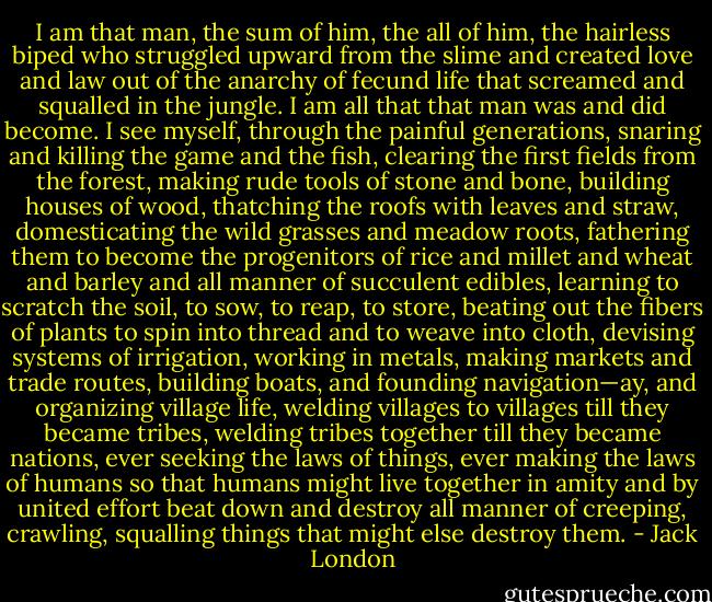 I am that man, the sum of him, the all of him, the hairless biped who struggled upward from the slime and created love and law out of the anarchy of fecund life that screamed and squalled in the jungle. I am all that that man was and did become. I see myself, through the painful generations, snaring and killing the game and the fish, clearing the first fields from the forest, making rude tools of stone and bone, building houses of wood, thatching the roofs with leaves and straw, domesticating the wild grasses and meadow roots, fathering them to become the progenitors of rice and millet and wheat and barley and all manner of succulent edibles, learning to scratch the soil, to sow, to reap, to store, beating out the fibers of plants to spin into thread and to weave into cloth, devising systems of irrigation, working in metals, making markets and trade routes, building boats, and founding navigation—ay, and organizing village life, welding villages to villages till they became tribes, welding tribes together till they became nations, ever seeking the laws of things, ever making the laws of humans so that humans might live together in amity and by united effort beat down and destroy all manner of creeping, crawling, squalling things that might else destroy them. - Jack London