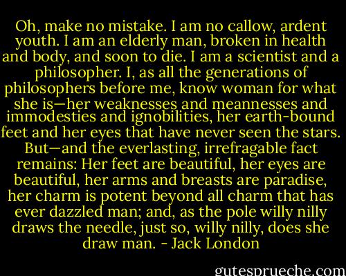Oh, make no mistake. I am no callow, ardent youth. I am an elderly man, broken in health and body, and soon to die. I am a scientist and a philosopher. I, as all the generations of philosophers before me, know woman for what she is—her weaknesses and meannesses and immodesties and ignobilities, her earth-bound feet and her eyes that have never seen the stars. But—and the everlasting, irrefragable fact remains: Her feet are beautiful, her eyes are beautiful, her arms and breasts are paradise, her charm is potent beyond all charm that has ever dazzled man; and, as the pole willy nilly draws the needle, just so, willy nilly, does she draw man. - Jack London