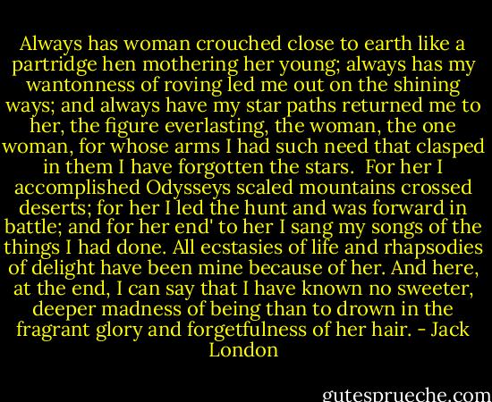 Always has woman crouched close to earth like a partridge hen mothering her young; always has my wantonness of roving led me out on the shining ways; and always have my star paths returned me to her, the figure everlasting, the woman, the one woman, for whose arms I had such need that clasped in them I have forgotten the stars.<br /><br />For her I accomplished Odysseys scaled mountains crossed deserts; for her I led the hunt and was forward in battle; and for her end' to her I sang my songs of the things I had done. All ecstasies of life and rhapsodies of delight have been mine because of her. And here, at the end, I can say that I have known no sweeter, deeper madness of being than to drown in the fragrant glory and forgetfulness of her hair. - Jack London