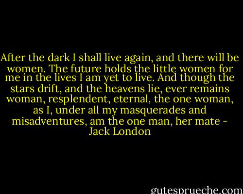 After the dark I shall live again, and there will be women. The future holds the little women for me in the lives I am yet to live. And though the stars drift, and the heavens lie, ever remains woman, resplendent, eternal, the one woman, as I, under all my masquerades and misadventures, am the one man, her mate - Jack London