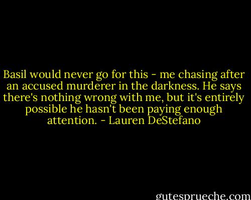 Basil would never go for this - me chasing after an accused murderer in the darkness. He says there's nothing wrong with me, but it's entirely possible he hasn't been paying enough attention. - Lauren DeStefano