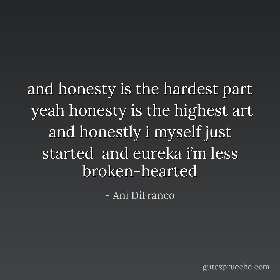 and honesty is the hardest part <br />yeah honesty is the highest art<br />and honestly i myself just started <br />and eureka i’m less broken-hearted - Ani DiFranco
