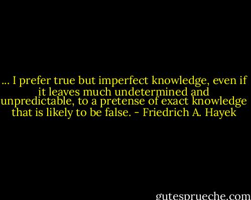 ... I prefer true but imperfect knowledge, even if it leaves much undetermined and unpredictable, to a pretense of exact knowledge that is likely to be false. - Friedrich A. Hayek