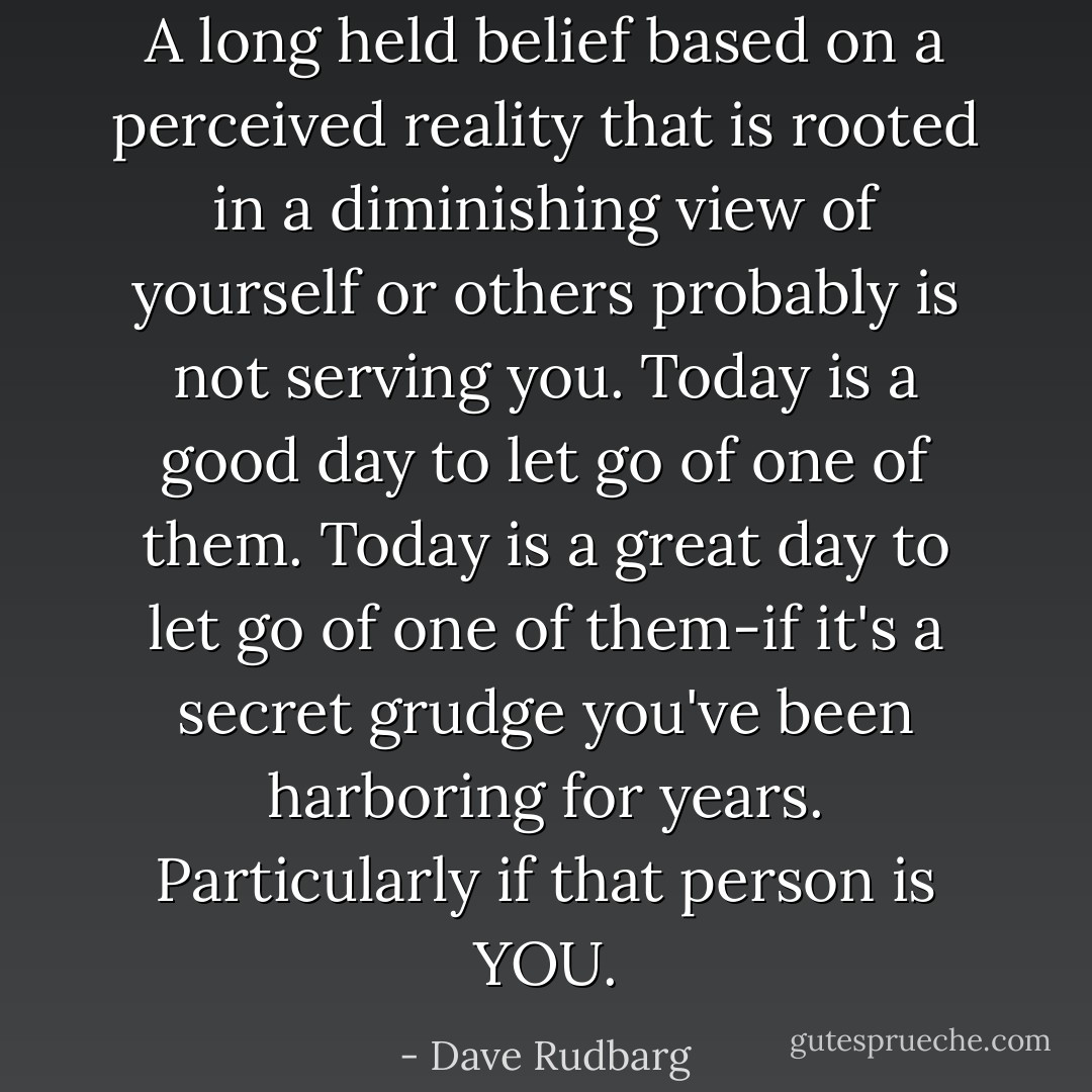 A long held belief based on a perceived reality that is rooted in a diminishing view of yourself or others probably is not serving you.<br />Today is a good day to let go of one of them.<br />Today is a great day to let go of one of them-if it's a secret grudge you've been harboring<br />for years.<br />Particularly if that person is YOU. - Dave Rudbarg