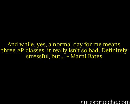 And while, yes, a normal day for me means three AP classes, it really isn't so bad. Definitely stressful, but... - Marni Bates