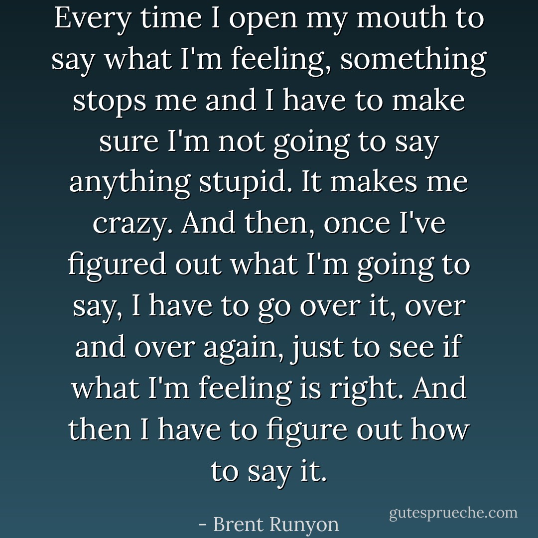 Every time I open my mouth to say what I'm feeling, something stops me and I have to make sure I'm not going to say anything stupid. It makes me crazy. And then, once I've figured out what I'm going to say, I have to go over it, over and over again, just to see if what I'm feeling is right. And then I have to figure out how to say it. - Brent Runyon