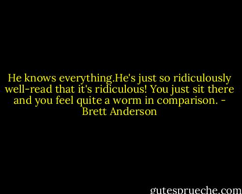 He knows everything.He's just so ridiculously well-read that it's ridiculous! You just sit there and you feel quite a worm in comparison. - Brett Anderson