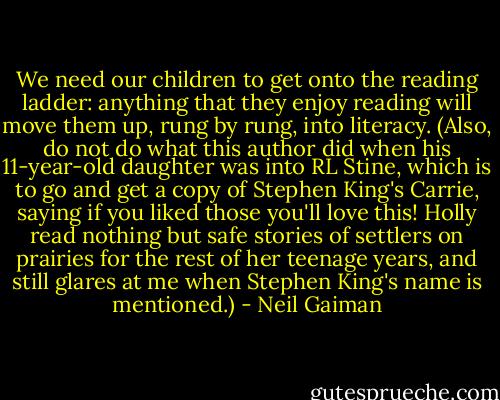 We need our children to get onto the reading ladder: anything that they enjoy reading will move them up, rung by rung, into literacy. (Also, do not do what this author did when his 11-year-old daughter was into RL Stine, which is to go and get a copy of Stephen King's Carrie, saying if you liked those you'll love this! Holly read nothing but safe stories of settlers on prairies for the rest of her teenage years, and still glares at me when Stephen King's name is mentioned.) - Neil Gaiman