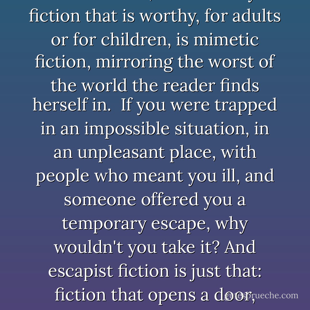Fiction can show you a different world. It can take you somewhere you've never been. Once you've visited other worlds, like those who ate fairy fruit, you can never be entirely content with the world that you grew up in. Discontent is a good thing: discontented people can modify and improve their worlds, leave them better, leave them different.<br /><br />And while we're on the subject, I'd like to say a few words about escapism. I hear the term bandied about as if it's a bad thing. As if "escapist" fiction is a cheap opiate used by the muddled and the foolish and the deluded, and the only fiction that is worthy, for adults or for children, is mimetic fiction, mirroring the worst of the world the reader finds herself in.<br /><br />If you were trapped in an impossible situation, in an unpleasant place, with people who meant you ill, and someone offered you a temporary escape, why wouldn't you take it? And escapist fiction is just that: fiction that opens a door, shows the sunlight outside, gives you a place to go where you are in control, are with people you want to be with(and books are real places, make no mistake about that); and more importantly, during your escape, books can also give you knowledge about the world and your predicament, give you weapons, give you armour: real things you can take back into your prison. Skills and knowledge and tools you can use to escape for real.<br /><br />As JRR Tolkien reminded us, the only people who inveigh against escape are jailers. - Neil Gaiman