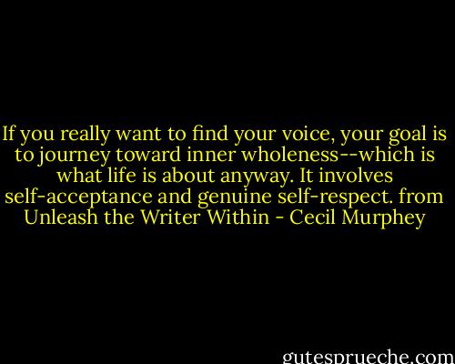 If you really want to find your voice, your goal is to journey toward inner wholeness--which is what life is about anyway. It involves self-acceptance and genuine self-respect.<br />from Unleash the Writer Within - Cecil Murphey