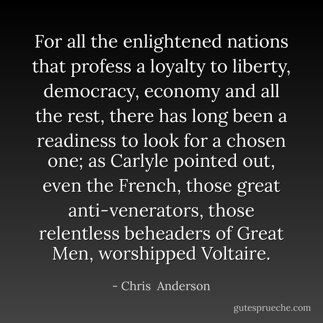 For all the enlightened nations that profess a loyalty to liberty, democracy, economy and all the rest, there has long been a readiness to look for a chosen one; as Carlyle pointed out, even the French, those great anti-venerators, those relentless beheaders of Great Men, worshipped Voltaire. - Chris  Anderson
