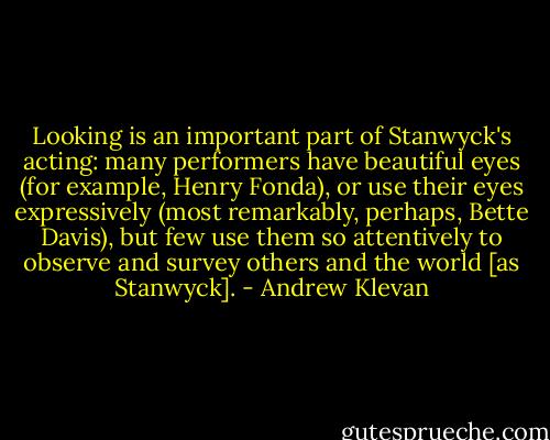 Looking is an important part of Stanwyck's acting: many performers have beautiful eyes (for example, Henry Fonda), or use their eyes expressively (most remarkably, perhaps, Bette Davis), but few use them so attentively to observe and survey others and the world [as Stanwyck]. - Andrew Klevan