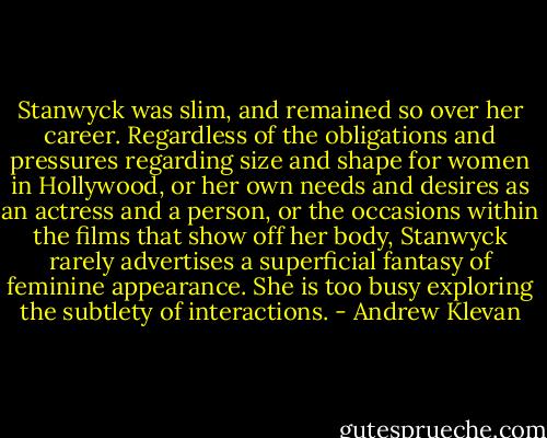 Stanwyck was slim, and remained so over her career. Regardless of the obligations and pressures regarding size and shape for women in Hollywood, or her own needs and desires as an actress and a person, or the occasions within the films that show off her body, Stanwyck rarely advertises a superficial fantasy of feminine appearance. She is too busy exploring the subtlety of interactions. - Andrew Klevan