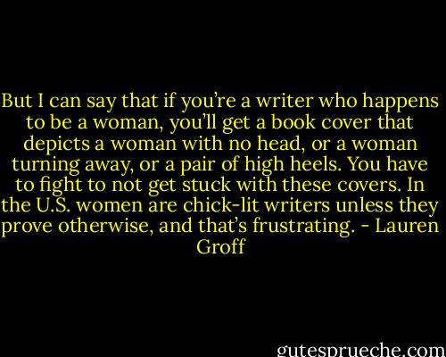 But I can say that if you’re a writer who happens to be a woman, you’ll get a book cover that depicts a woman with no head, or a woman turning away, or a pair of high heels. You have to fight to not get stuck with these covers. In the U.S. women are chick-lit writers unless they prove otherwise, and that’s frustrating. - Lauren Groff