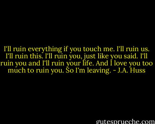I'll ruin everything if you touch me. I'll ruin us. I'll ruin this. I'll ruin you, just like you said. I'll ruin you and I'll ruin your life. And I love you too much to ruin you. So I'm leaving. - J.A. Huss