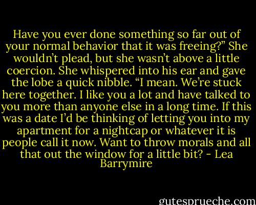 Have you ever done something so far out of your normal behavior that it was freeing?” She wouldn’t plead, but she wasn’t above a little coercion. She whispered into his ear and gave the lobe a quick nibble. “I mean. We’re stuck here together. I like you a lot and have talked to you more than anyone else in a long time. If this was a date I’d be thinking of letting you into my apartment for a nightcap or whatever it is people call it now. Want to throw morals and all that out the window for a little bit? - Lea Barrymire
