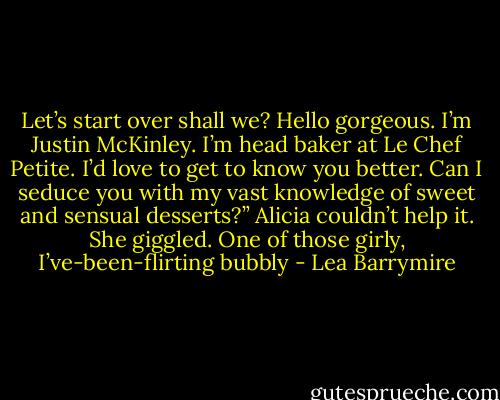 Let’s start over shall we? Hello gorgeous. I’m Justin McKinley. I’m head baker at Le Chef Petite. I’d love to get to know you better. Can I seduce you with my vast knowledge of sweet and sensual desserts?”<br />Alicia couldn’t help it. She giggled. One of those girly, I’ve-been-flirting bubbly - Lea Barrymire