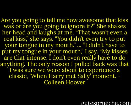 Are you going to tell me how awesome that kiss was or are you going to ignore it?”<br />She shakes her head and laughs at me. “That wasn’t even a real kiss,” she says. “You didn’t even try to put your tongue in my mouth.”<br />... “I didn’t have to put my tongue in your mouth,” I say. “My kisses are that intense. I don’t even really have to do anything. The only reason I pulled back was that I was sure we were about to experience a classic, ‘When Harry met Sally’ moment. - Colleen Hoover