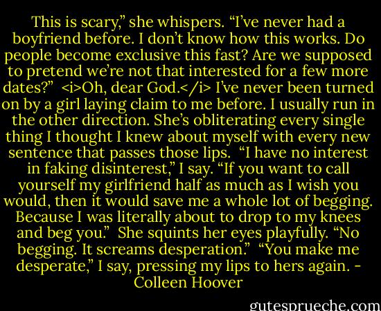 This is scary,” she whispers. “I’ve never had a boyfriend before. I don’t know how this works. Do people become exclusive this fast? Are we supposed to pretend we’re not that interested for a few more dates?” <br /><i>Oh, dear God.</i><br />I’ve never been turned on by a girl laying claim to me before. I usually run in the other direction. She’s obliterating every single thing I thought I knew about myself with every new sentence that passes those lips. <br />“I have no interest in faking disinterest,” I say. “If you want to call yourself my girlfriend half as much as I wish you would, then it would save me a whole lot of begging. Because I was literally about to drop to my knees and beg you.” <br />She squints her eyes playfully. “No begging. It screams desperation.” <br />“You make me desperate,” I say, pressing my lips to hers again. - Colleen Hoover