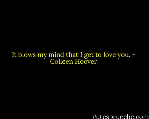 It blows my mind that I get to love you. - Colleen Hoover