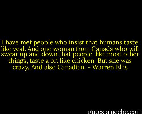 I have met people who insist that humans taste like veal. And one woman from Canada who will swear up and down that people, like most other things, taste a bit like chicken. But she was crazy. And also Canadian. - Warren Ellis
