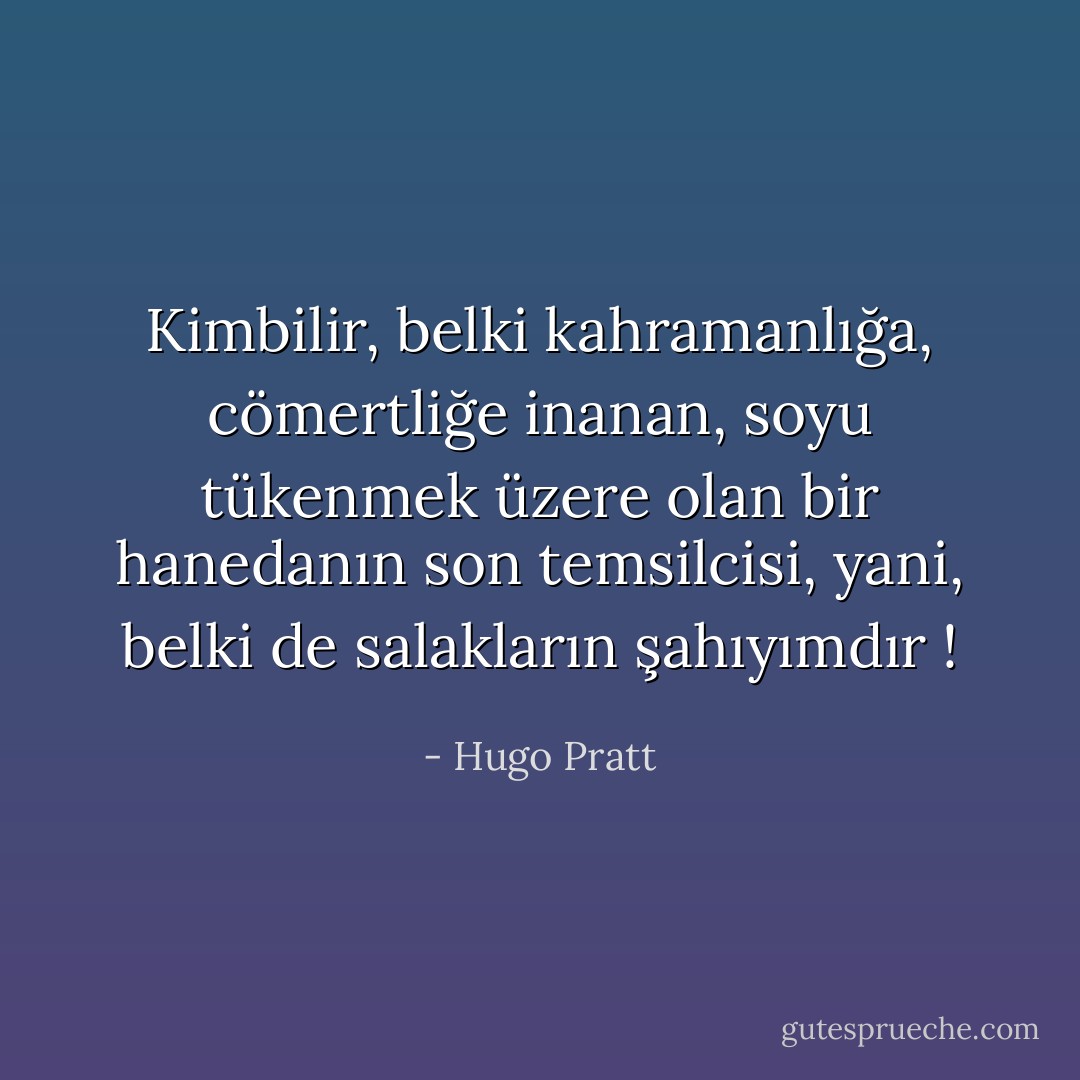Kimbilir, belki kahramanlığa, cömertliğe inanan, soyu tükenmek üzere olan bir hanedanın son temsilcisi, yani, belki de salakların şahıyımdır ! - Hugo Pratt
